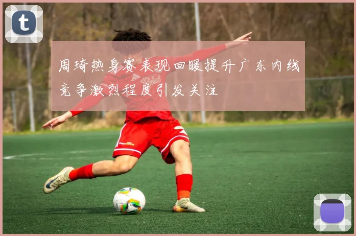 周琦热身赛表现回暖提升广东内线竞争激烈程度引发关注