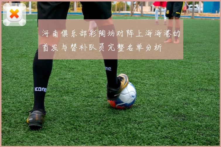河南俱乐部彩陶坊对阵上海海港的首发与替补队员完整名单分析