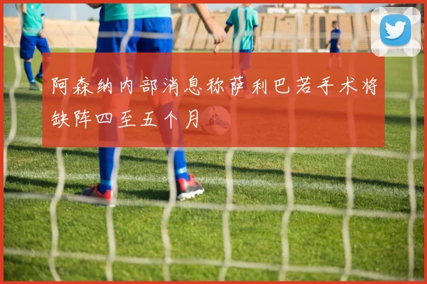 阿森纳内部消息称萨利巴若手术将缺阵四至五个月