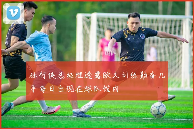 独行侠总经理透露欧文训练勤奋几乎每日出现在球队馆内