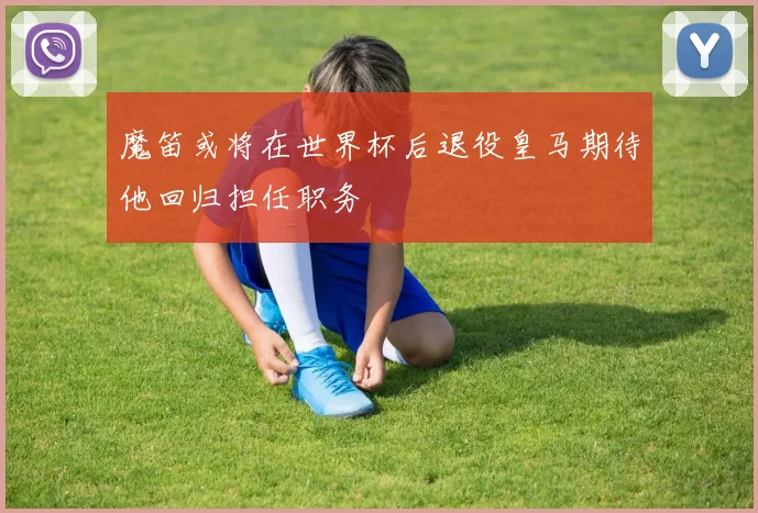 魔笛或将在世界杯后退役皇马期待他回归担任职务