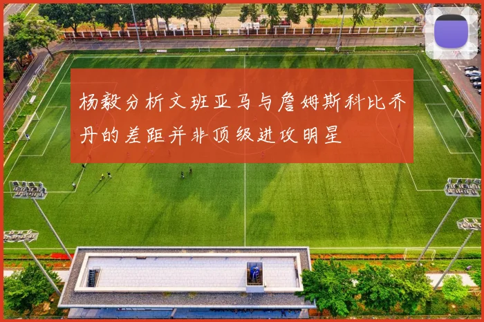 杨毅分析文班亚马与詹姆斯科比乔丹的差距并非顶级进攻明星