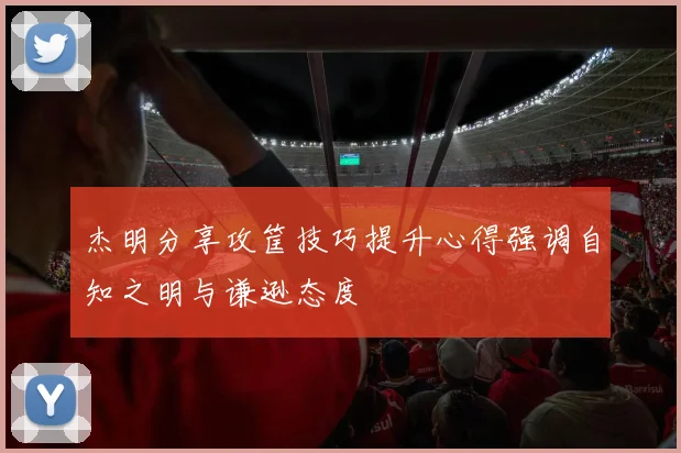 杰明分享攻筐技巧提升心得强调自知之明与谦逊态度