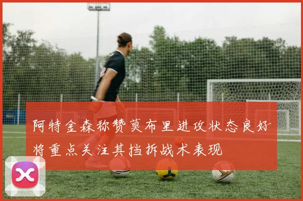 阿特金森称赞莫布里进攻状态良好将重点关注其挡拆战术表现