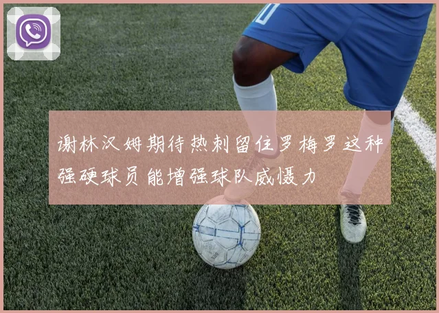谢林汉姆期待热刺留住罗梅罗这种强硬球员能增强球队威慑力