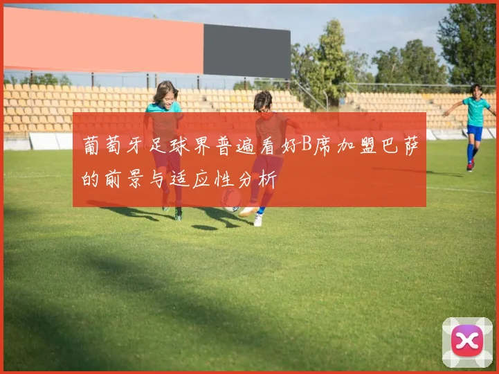 葡萄牙足球界普遍看好B席加盟巴萨的前景与适应性分析