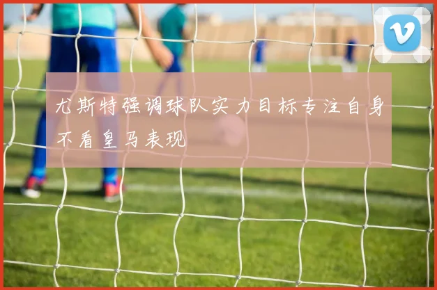 尤斯特强调球队实力目标专注自身不看皇马表现