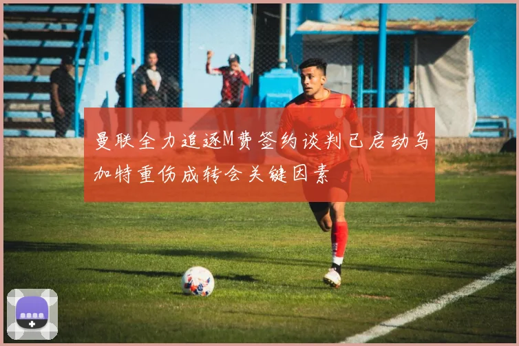 曼联全力追逐M费签约谈判已启动乌加特重伤成转会关键因素
