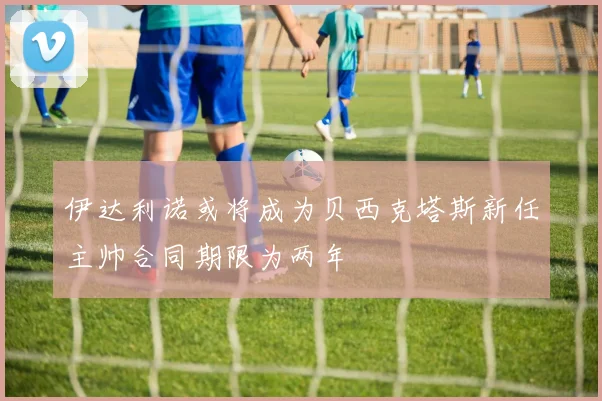 伊达利诺或将成为贝西克塔斯新任主帅合同期限为两年