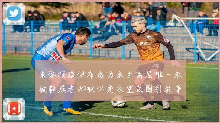 米体报道伊布成为米兰高层唯一未被解雇者却破坏更衣室氛围引发争议
