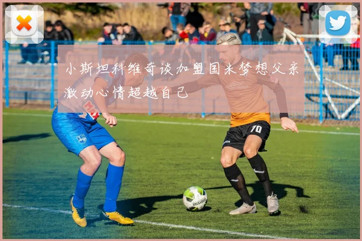小斯坦科维奇谈加盟国米梦想父亲激动心情超越自己