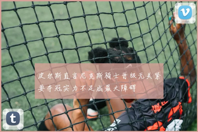 皮尔斯直言尼克斯骑士晋级无关紧要夺冠实力不足成最大障碍
