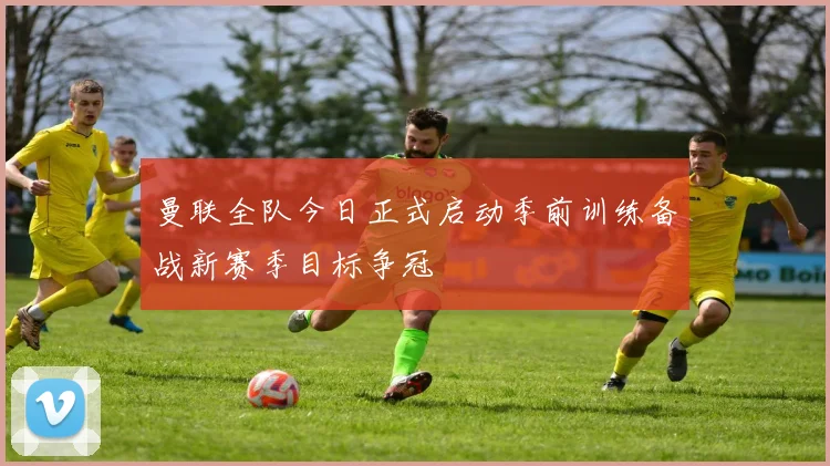 曼联全队今日正式启动季前训练备战新赛季目标争冠