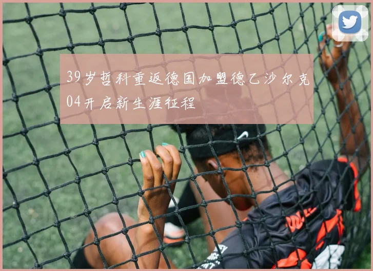 39岁哲科重返德国加盟德乙沙尔克04开启新生涯征程