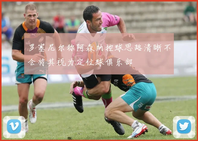 罗塞尼尔称阿森纳控球思路清晰不会将其视为定位球俱乐部