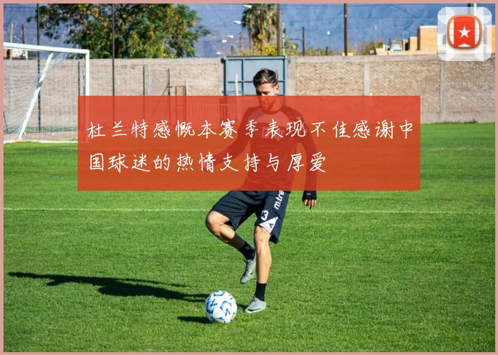 杜兰特感慨本赛季表现不佳感谢中国球迷的热情支持与厚爱