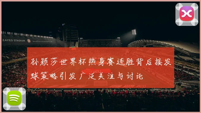 孙颖莎世界杯热身赛连胜背后接发球策略引发广泛关注与讨论