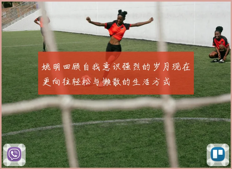 姚明回顾自我意识强烈的岁月现在更向往轻松与懒散的生活方式