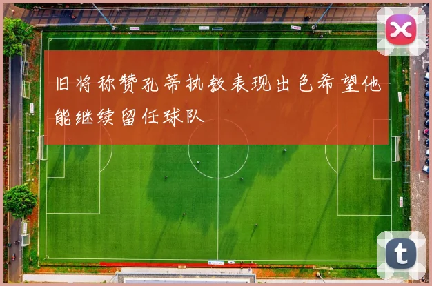 旧将称赞孔蒂执教表现出色希望他能继续留任球队