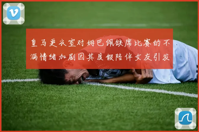 皇马更衣室对姆巴佩缺席比赛的不满情绪加剧因其度假陪伴女友引发争议